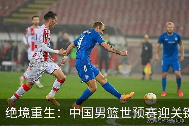 绝境重生：中国男篮世预赛迎关键第二阶段 拼搏定能破局