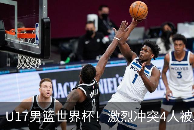 U17男篮世界杯！激烈冲突4人被驱逐，王建军承认对抗差，但不认怂